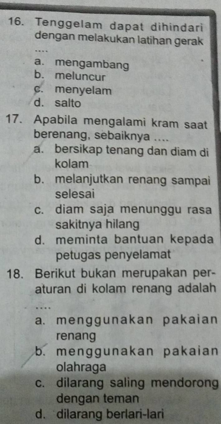 Tenggelam dapat dihindari
dengan melakukan latihan gerak
.
a. mengambang
b. meluncur
c. menyelam
d. salto
17. Apabila mengalami kram saat
berenang, sebaiknya ....
a. bersikap tenang dan diam di
kolam
b. melanjutkan renang sampai
selesai
c. diam saja menunggu rasa
sakitnya hilang
d. meminta bantuan kepada
petugas penyelamat
18. Berikut bukan merupakan per-
aturan di kolam renang adalah
a. menggunakan pakaian
renang
b. menggunakan pakaian
olahraga
c. dilarang saling mendorong
dengan teman
d. dilarang berlari-lari