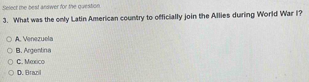 Select the best answer for the question.
3. What was the only Latin American country to officially join the Allies during World War I?
A. Venezuela
B. Argentina
C. Mexico
D. Brazil