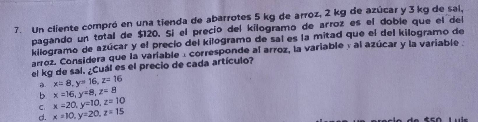 Un cliente compró en una tienda de abarrotes 5 kg de arroz, 2 kg de azúcar y 3 kg de sal,
pagando un total de $120. Si el precio del kilogramo de arroz es el doble que el del
kilogramo de azúcar y el precio del kilogramo de sal es la mitad que el del kilogramo de
arroz. Considera que la variable α corresponde al arroz, la variable y al azúcar y la variable 
el kg de sal. ¿Cuál es el precio de cada artículo?
a. x=8, y=16, z=16
b. x=16, y=8, z=8
C. x=20, y=10, z=10
d. x=10, y=20, z=15