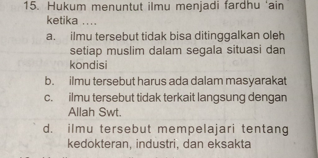 Hukum menuntut ilmu menjadi fardhu ‘ain
ketika ..
a. ilmu tersebut tidak bisa ditinggalkan oleh
setiap muslim dalam segala situasi dan
kondisi
b. ilmu tersebut harus ada dalam masyarakat
c. ilmu tersebut tidak terkait langsung dengan
Allah Swt.
d. ilmu tersebut mempelajari tentang
kedokteran, industri, dan eksakta