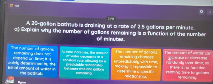 100
【】
23/25
A 20-gallon bathtub is draining at a rate of 2.5 gallons per minute.
a) Explain why the number of gallons remaining is a function of the number
of minutes.
The number of gallons As time increases, the amount The number of gallons The amount of water can
remaining does not of water decreases at a remaining changes Increase or decrease
depend on time; it is constant rate, allowing for a unpredictably with time, randomly over time, so
solely determined by the predictable relationship making it impossible to there is no function
initial amount of water in between time and gallons determine a specific relating time to gallons
the bathtub. remaining. relationship. remaining.
Dylan