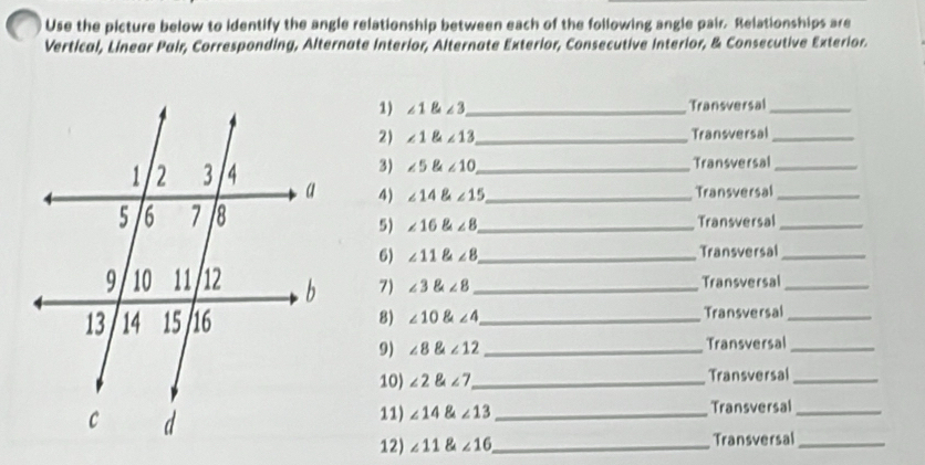 Use the picture below to identify the angle relationship between each of the following angle pair. Relationships are 
Vertical, Linear Pair, Corresponding, Alternate Interior, Alternate Exterior, Consecutive Interior, & Consecutive Exterior. 
1) ∠ 1 ∠ 3 _ Transversal_ 
2) ∠ 1 ∠ 13 _ Transversal_ 
3) ∠ 5 aangle10 Transversal_ 
4) ∠ 14 ∠ 15 __ 
Transversal_ 
_Transversal_ 
5) ∠ 16∠ 8
6) ∠ 11∠ 8 _ Transversal_ 
7) ∠ 3∠ 8 _Transversal_ 
8) ∠ 10∠ 4 _ Transversal_ 
9) ∠ 8 angle12 _Transversal_ 
10) ∠ 2 angle7 _ Transversal_ 
11) ∠ 14 ∠ 13 _Transversal_ 
12) ∠ 11 ∠ 16 _ Transversal_