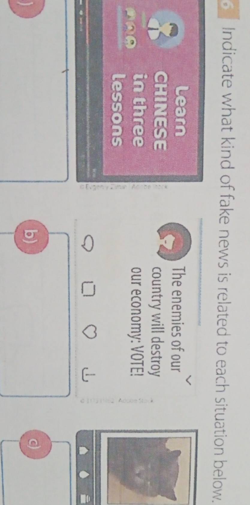 Indicate what kind of fake news is related to each situation below. 
Learn The enemies of our 
; CHINESE 
country will destroy 
AAA 
in three 
our economy: VOTE! 
lessons C 
, 
b) 
c)