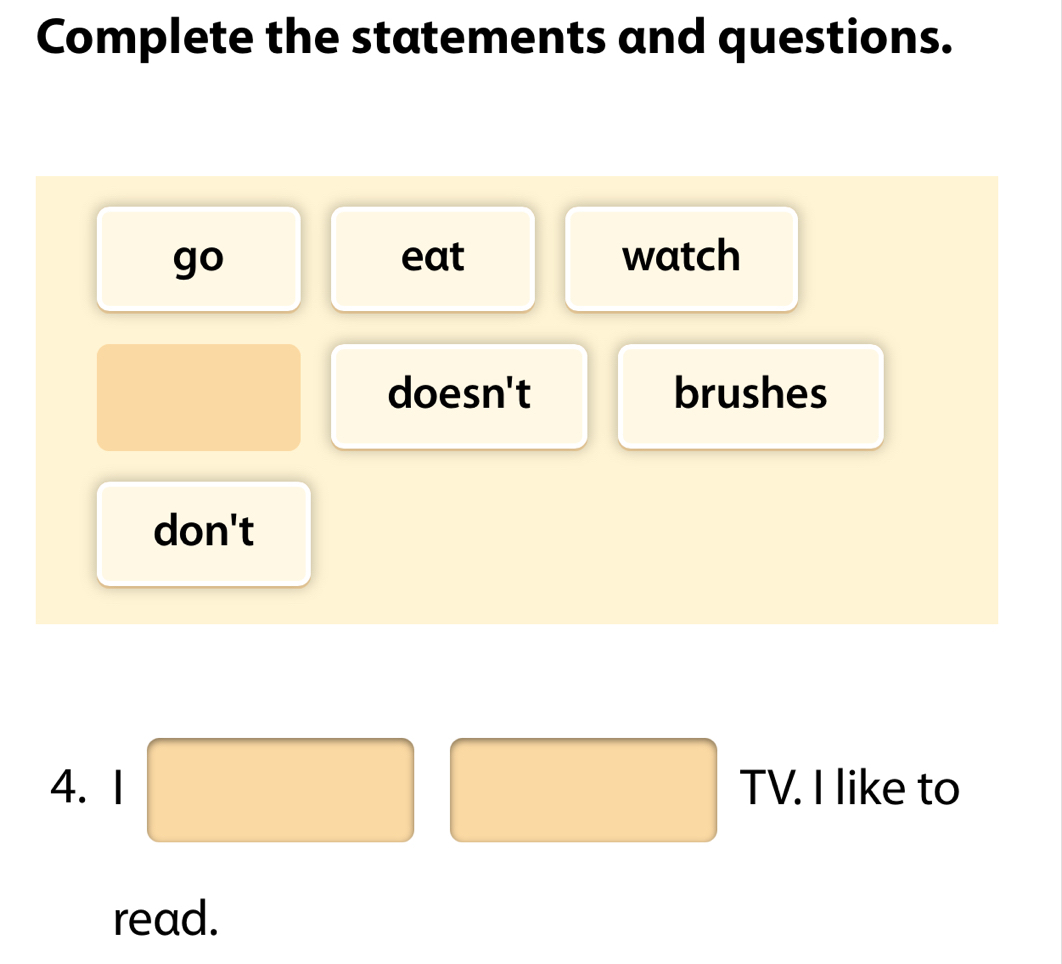 Complete the statements and questions. 
go eat watch 
doesn't brushes 
don't 
_  
4. I □ □ TV.Ilik || e to 
read.