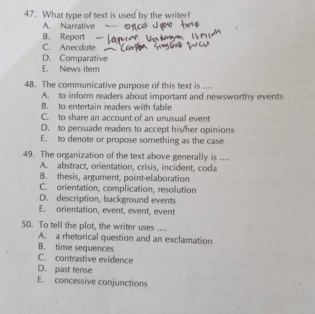 What type of text is used by the writer?
A. Narrative
B. Report
C. Anecdote
D. Comparative
E. News item
48. The communicative purpose of this text is ....
A. to inform readers about important and newsworthy events
B. to entertain readers with fable
C. to share an account of an unusual event
D. to persuade readers to accept his/her opinions
E. to denote or propose something as the case
49. The organization of the text above generally is ....
A. abstract, orientation, crisis, incident, coda
B. thesis, argument, point-elaboration
C. orientation, complication, resolution
D. description, background events
E. orientation, event, event, event
50. To tell the plot, the writer uses ....
A. a rhetorical question and an exclamation
B. time sequences
C. contrastive evidence
D. past tense
E. concessive conjunctions
