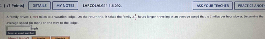 DETAILS MY NOTES LARCOLALG11 1.6.092. ASK YOUR TEACHER PRACTICE ANOTI 
A family drives 1,764 miles to a vacation lodge. On the return trip, it takes the family 3 1/2  hours longer, traveling at an average speed that is 7 miles per hour slower. Determine the 
average speed (in mph) on the way to the lodge.
mph
Enter an exact number 
Mtch h