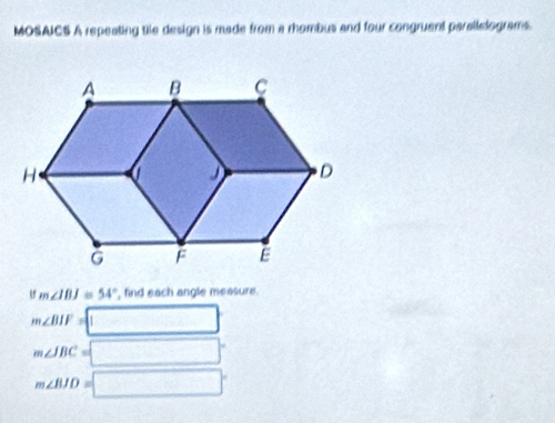 MOSAICS A repeating tile design is made from a rhombus and four congruent parallelograms.
m∠ IBJ=54° , find each angle messure.
m∠ BIF= □
m∠ JBC= □°
m∠ BID=□°