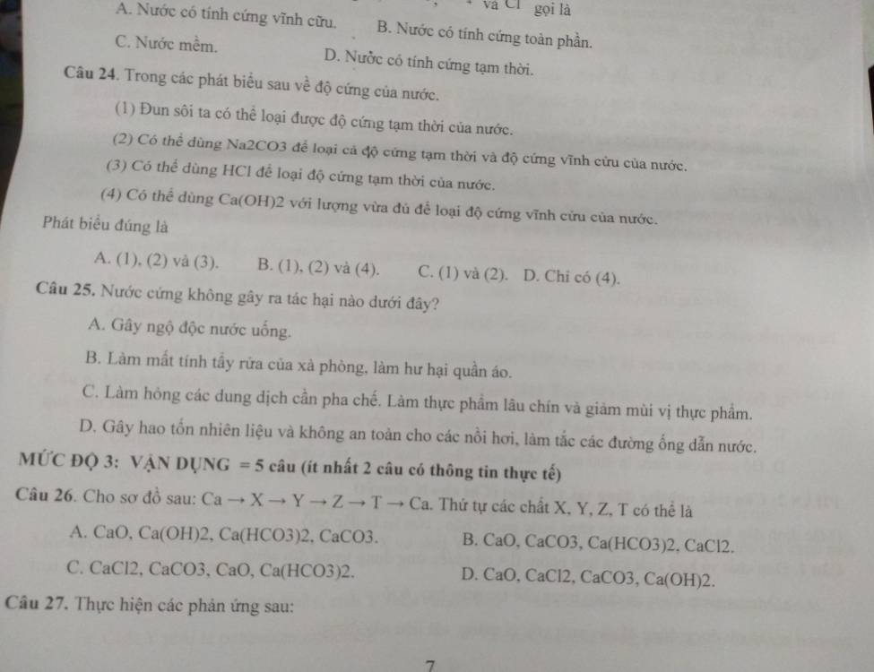 CI gọi là
A. Nước có tính cứng vĩnh cữu. B. Nước có tính cứng toàn phần.
C. Nước mềm. D. Nưởc có tính cứng tạm thời.
Câu 24. Trong các phát biểu sau về độ cứng của nước.
(1) Đun sôi ta có thể loại được độ cứng tạm thời của nước.
(2) Có thể dùng Na2CO3 để loại cả độ cứng tạm thời và độ cứng vĩnh cứu của nước.
(3) Có thể dùng HCl để loại độ cứng tạm thời của nước.
(4) Có thể dùng Ca(OH)2 với lượng vừa đủ để loại độ cứng vĩnh cửu của nước.
Phát biểu đúng là
A. (1), (2) vå (3). B. (1), (2) và (4). C. (1) và (2). D. Chi có (4).
Câu 25. Nước cứng không gây ra tác hại nào dưới đây?
A. Gây ngộ độc nước uống.
B. Làm mất tính tầy rữa của xà phòng, làm hư hại quần áo.
C. Làm hòng các dung dịch cần pha chế. Làm thực phẩm lâu chín và giảm mùi vị thực phẩm.
D. Gây hao tổn nhiên liệu và không an toàn cho các nổi hơi, làm tắc các đường ống dẫn nước.
MỨC ĐQ 3: VANDUNG=5cau (ít nhất 2 câu có thông tin thực tế)
Câu 26. Cho sơ đồ sau: Cato Xto Yto Zto Tto Ca. Thứ tự các chất X, Y, Z, T có thể là
A. CaO,Ca(OH)2,Ca(HCO3)2,CaCO3. B. CaO, CaCO3, Ca(HCO 3)2.CaCl )
C. CaCl2,CaCO3,CaO,Ca(HCO3)2.
D. CaO,CaCl2,CaCO3,Ca(OH)2.
Câu 27. Thực hiện các phản ứng sau:
7