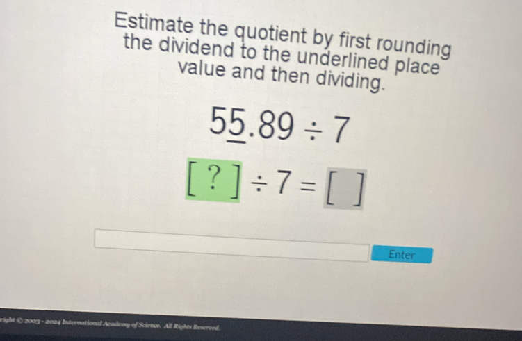 Estimate the quotient by first rounding 
the dividend to the underlined place 
value and then dividing.
5_ 5.89/ 7
[?]/ 7=[]
Enter 
right ( 2003 - 2024 International Academy of Science. All Rights Reserved.