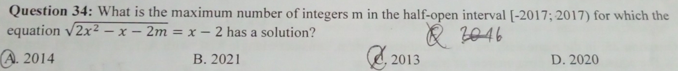 What is the maximum number of integers m in the half-open interval [-2017;2017) for which the
equation sqrt(2x^2-x-2m)=x-2 has a solution?
A. 2014 B. 2021 C. 2013 D. 2020