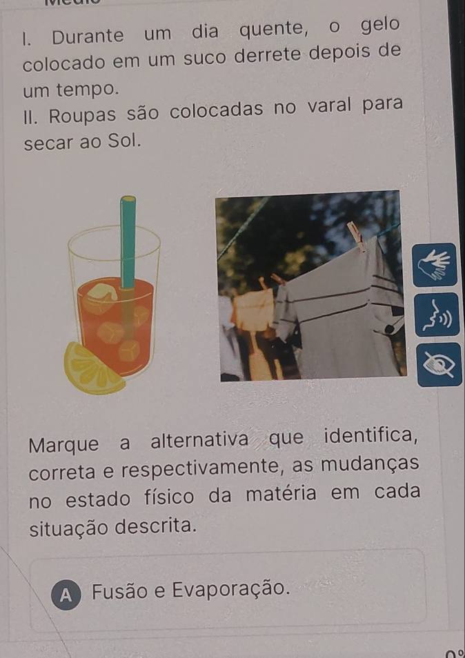 Durante um dia quente, o gelo
colocado em um suço derrete depois de
um tempo.
II. Roupas são colocadas no varal para
secar ao Sol.
Marque a alternativa que identifica,
correta e respectivamente, as mudanças
no estado físico da matéria em cada
situação descrita.
A) Fusão e Evaporação.