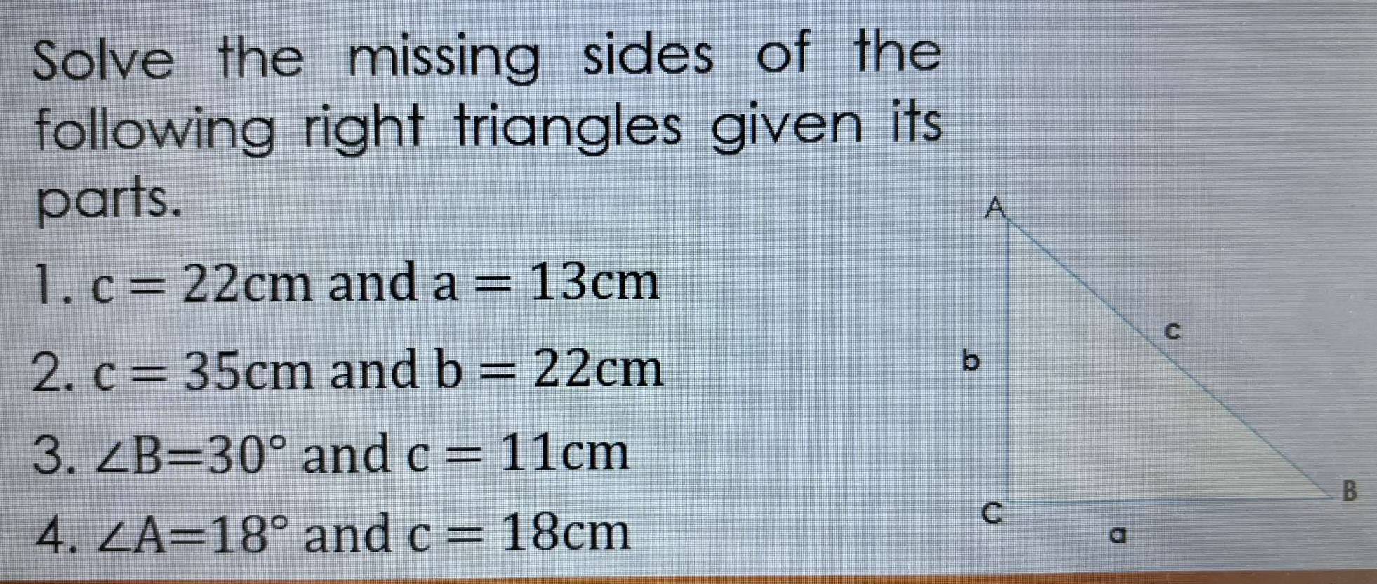 Solve the missing sides of the 
following right triangles given its 
parts. 
1. c=22cm and a=13cm
2. c=35cm and b=22cm
3. ∠ B=30° and c=11cm
4. ∠ A=18° and c=18cm