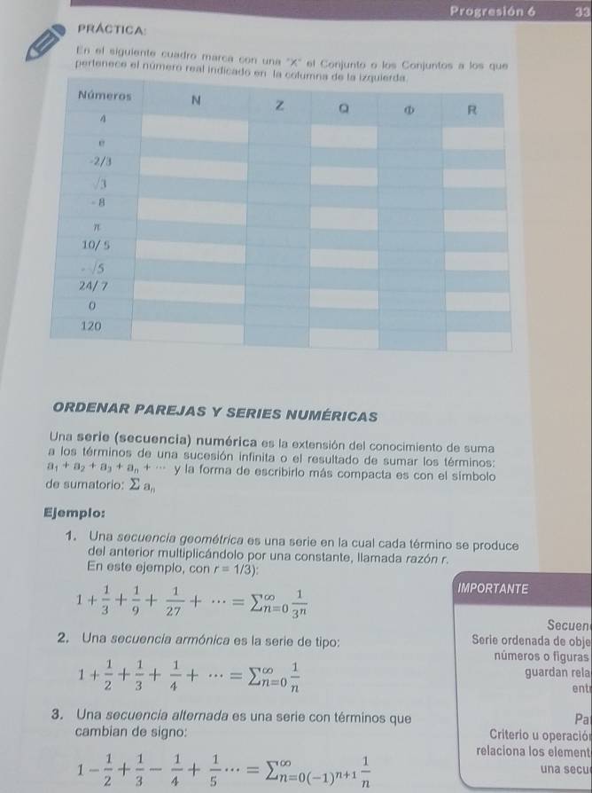 Progresión 6 33 
PRáCtIca: 
En el siguiente cuadro marca con una 'X'' el Conjunto o los Conjuntos a los que 
pertenece el número real in 
ORDENAR PAREJAS Y SERIES NUMÉRICAS 
Una serie (secuencia) numérica es la extensión del conocimiento de suma 
a los términos de una sucesión infinita o el resultado de sumar los términos:
a_1+a_2+a_3+a_n+·s y la forma de escribirlo más compacta es con el símbolo 
de sumatorio: sumlimits a_n
Ejemplo: 
1. Una secuencía geométrica es una serie en la cual cada término se produce 
del anterior multiplicándolo por una constante, llamada razón r. 
En este ejemplo, con r=1/3) :
1+ 1/3 + 1/9 + 1/27 +·s =sumlimits _(n=0)^(∈fty) 1/3^n 
IMPORTANTE 
Secuen 
2. Una secuencía armónica es la serie de tipo: Serie ordenada de obje 
números o figuras
1+ 1/2 + 1/3 + 1/4 +·s =sumlimits beginarrayr ∈fty  n=0endarray  1/n 
guardan rela 
ent 
3. Una secuencia alternada es una serie con términos que Pa 
cambian de signo: Criterio u operación 
relaciona los element
1- 1/2 + 1/3 - 1/4 + 1/5 ·s =sumlimits beginarrayr ∈fty  n=0(-1)^n+1 1/n endarray una secu