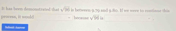 It has been demonstrated that sqrt(96) is between 9.79 and 9.80. If we were to continue this 
process, it would because sqrt(96) is 
Submit Answer