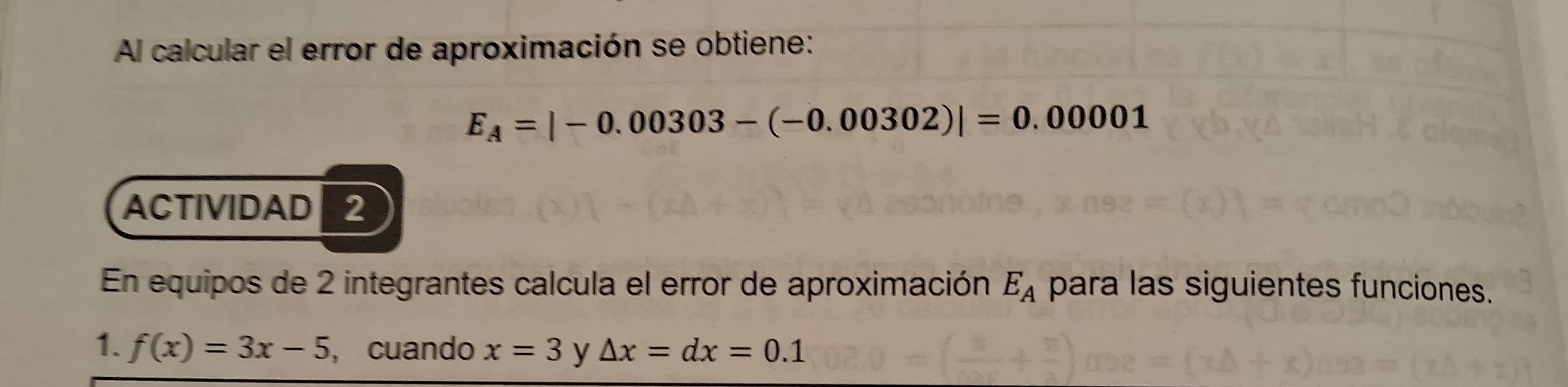 Al calcular el error de aproximación se obtiene:
E_A=|-0.00303-(-0.00302)|=0.00001
ACTIVIDAD 2 
En equipos de 2 integrantes calcula el error de aproximación E_A para las siguientes funciones. 
1. f(x)=3x-5 , cuando x=3 y △ x=dx=0.1