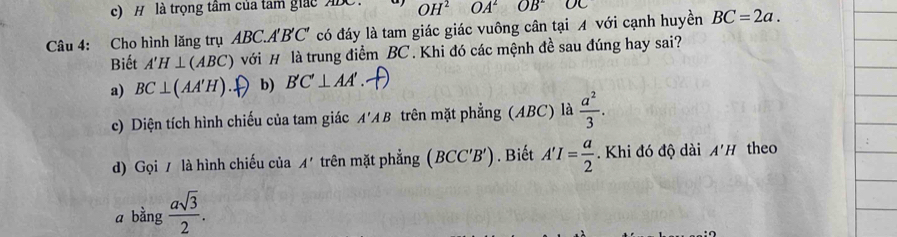 c) H là trọng tâm của tam giác ADC. OH^2 OA^2 OB^2 OC
Câu 4: Cho hình lăng trụ ABC.A'B'C' có đáy là tam giác giác vuông cân tại A với cạnh huyền BC=2a. 
Biết A'H⊥ (ABC) với # là trung điểm BC. Khi đó các mệnh đề sau đúng hay sai?
a) BC⊥ (AA'H) b) B'C'⊥ AA'
c) Diện tích hình chiếu của tam giác A'AB trên mặt phẳng (ABC) là  a^2/3 . 
d) Gọi / là hình chiếu của A' trên mặt phẳng (BCC'B'). Biết A'I= a/2 . Khi đó độ dài A'H theo
a bằng  asqrt(3)/2 .