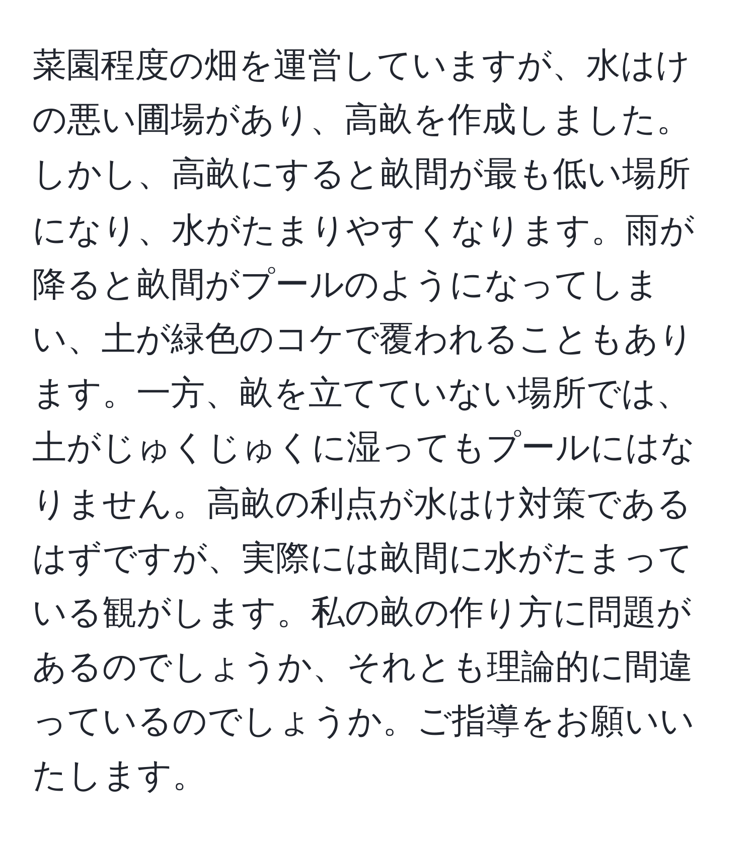 菜園程度の畑を運営していますが、水はけの悪い圃場があり、高畝を作成しました。しかし、高畝にすると畝間が最も低い場所になり、水がたまりやすくなります。雨が降ると畝間がプールのようになってしまい、土が緑色のコケで覆われることもあります。一方、畝を立てていない場所では、土がじゅくじゅくに湿ってもプールにはなりません。高畝の利点が水はけ対策であるはずですが、実際には畝間に水がたまっている観がします。私の畝の作り方に問題があるのでしょうか、それとも理論的に間違っているのでしょうか。ご指導をお願いいたします。