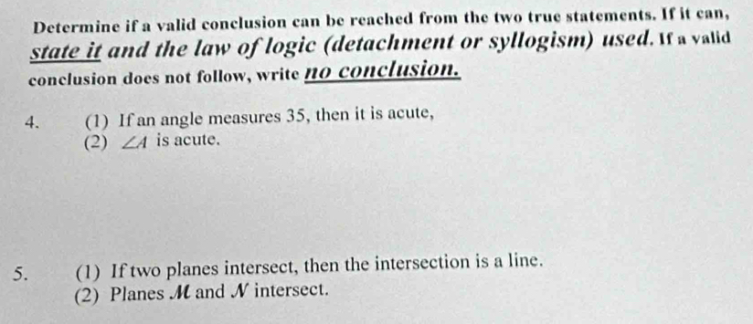 Determine if a valid conclusion can be reached from the two true statements. If it can, 
state it and the law of logic (detachment or syllogism) used. If a valid 
conclusion does not follow, write no conclusion. 
4. (1) If an angle measures 35, then it is acute, 
(2) ∠ A is acute. 
5. (1) If two planes intersect, then the intersection is a line. 
(2) Planes M and N intersect.