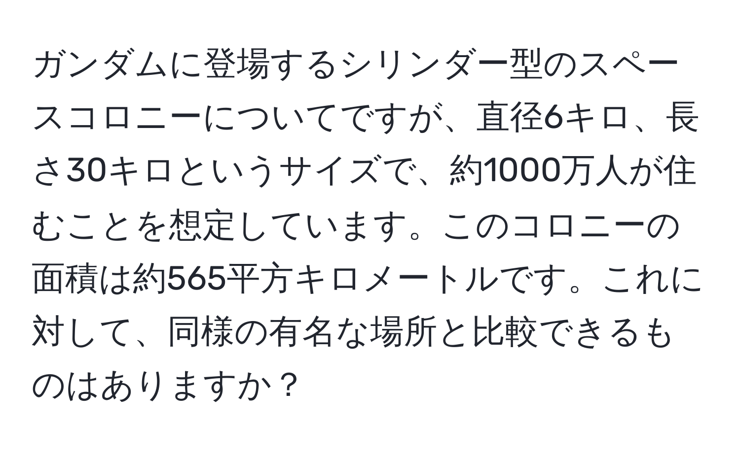 ガンダムに登場するシリンダー型のスペースコロニーについてですが、直径6キロ、長さ30キロというサイズで、約1000万人が住むことを想定しています。このコロニーの面積は約565平方キロメートルです。これに対して、同様の有名な場所と比較できるものはありますか？