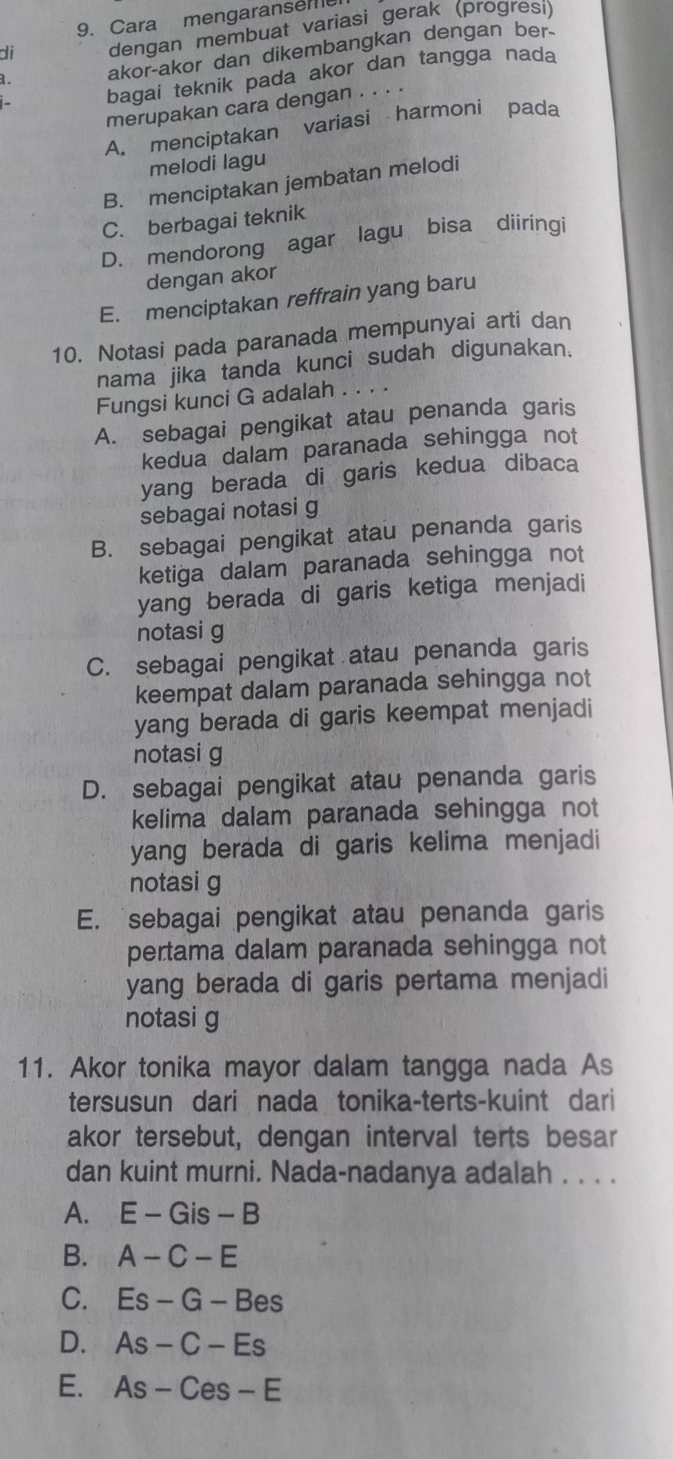 Cara mengaranseme
di
dengan membuat variasi gerak (progresi)
bagai teknik pada akor dan tangga nada
a.
akor-akor dan dikembangkan dengan ber-
merupakan cara dengan . . . .
A. menciptakan variasi harmoni pada
melodi lagu
B. menciptakan jembatan melodi
C. berbagai teknik
D. mendorong agar lagu bisa diiringi
dengan akor
E. menciptakan reffrain yang baru
10. Notasi pada paranada mempunyai arti dan
nama jika tanda kunci sudah digunakan.
Fungsi kunci G adalah .
A. sebagai pengikat atau penanda garis
kedua dalam paranada sehingga not
yang berada di garis kedua dibaca
sebagai notasi g
B. sebagai pengikat atau penanda garis
ketiga dalam paranada sehingga not
yang berada di garis ketiga menjadi
notasi g
C. sebagai pengikat atau penanda garis
keempat dalam paranada sehingga not
yang berada di garis keempat menjadi
notasi g
D. sebagai pengikat atau penanda garis
kelima dalam paranada sehingga not
yang berada di garis kelima menjadi
notasi g
E. sebagai pengikat atau penanda garis
pertama dalam paranada sehingga not
yang berada di garis pertama menjadi
notasi g
11. Akor tonika mayor dalam tangga nada As
tersusun dari nada tonika-terts-kuint dari
akor tersebut, dengan interval terts besar
dan kuint murni. Nada-nadanya adalah . . . .
A. E-Gis-B
B. A-C-E
C. Es-G-Bes
D. As-C-Es
E. As-Ces-E