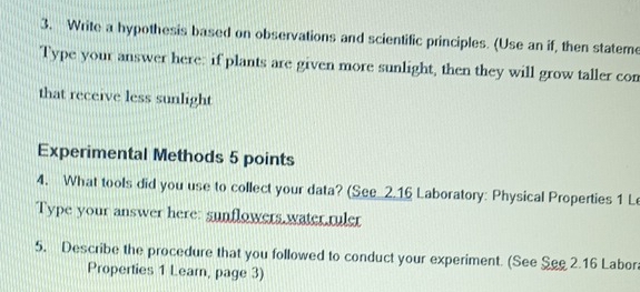 Write a hypothesis based on observations and scientific principles. (Use an if, then stateme 
Type your answer here: if plants are given more sunlight, then they will grow taller con 
that receive less sunlight 
Experimental Methods 5 points 
4. What tools did you use to collect your data? (See 2.16 Laboratory: Physical Properties 1 Le 
Type your answer here: sunflowers.water.ruler 
5. Describe the procedure that you followed to conduct your experiment. (See See 2.16 Labor 
Properties 1 Learn, page 3)