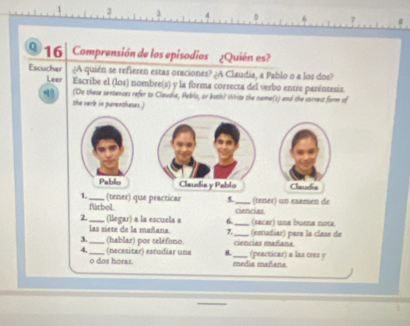 2 3 4 5 6 7
0 16 Comprensión de los episodios ¿Quién es? 
Escuchar ¿A quién se refieren estas oraciones? ¿A Claudia, a Pablo o a los dos? 
Leer Escribe el (los) nombre(s) y la forma correcta del verbo entre paréntesis. 
(Do these sentences refer to Claudia, Pablo, or both? Write the name(s) and the correct form of 
the verb in parentheses.) 
Claudia y Pablo Claudia 
1._ (tener) que practicar 5._ (rener) un éxamen de 
fúrbol. ciencias 
2._ (llegar) a la escuela a 6._ (sacar) una buena nota. 
las siete de la mañana 7._ (estudiar) para la clase de 
3._ (hablar) por reléfono. ciencias mañana 
4._ (necesitar) estudiar una 8._ (practicar) a las tres y 
o dos horas. media mañana