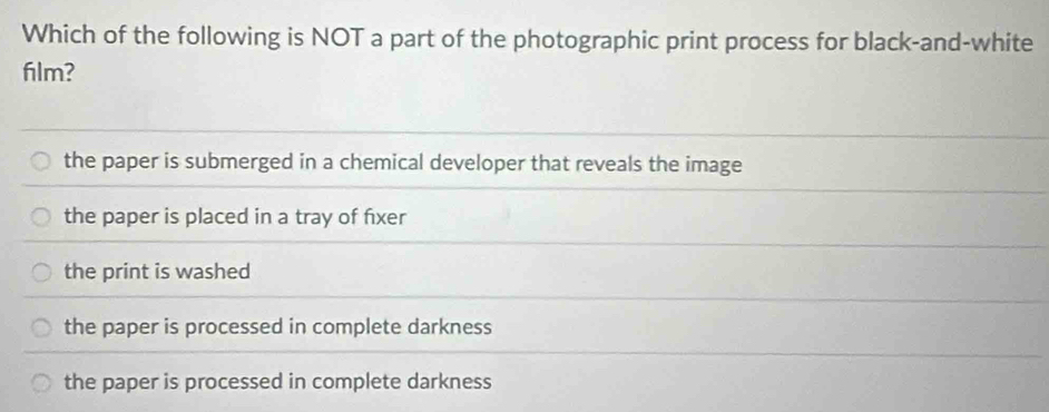 Which of the following is NOT a part of the photographic print process for black-and-white
film?
the paper is submerged in a chemical developer that reveals the image
the paper is placed in a tray of fixer
the print is washed
the paper is processed in complete darkness
the paper is processed in complete darkness