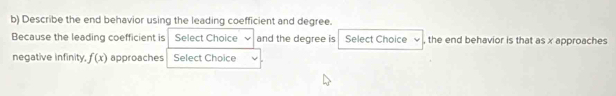 Describe the end behavior using the leading coefficient and degree. 
Because the leading coefficient is Select Choice and the degree is Select Choice , the end behavior is that as x approaches 
negative infinity, f(x) approaches Select Choice