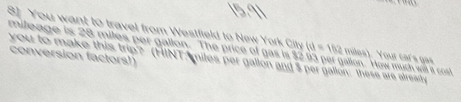 8] You want to travel from Westfield to New York City (d=162
mileage is 28 miles per gallon. The price of gas is $2 allon. How much will it cost 
you to make this trip? (HINT; miles per gallon and $ per gallon : these are already conversion factors!) miles). Your car's gas