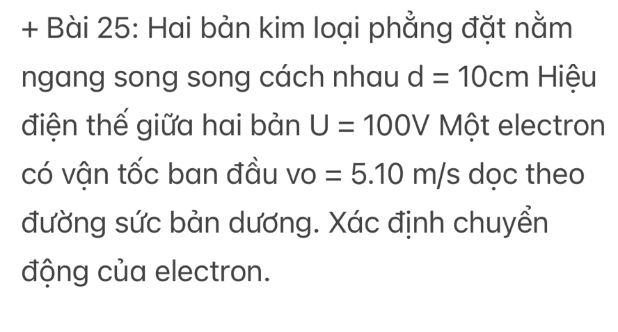 + Bài 25: Hai bản kim loại phẳng đặt nằm 
ngang song song cách nhau d=10cm Hiệu 
điện thế giữa hai bản U=100V Một electron 
có vận tốc ban đầu vo =5.10m/s dọc theo 
đường sức bản dương. Xác định chuyển 
động của electron.