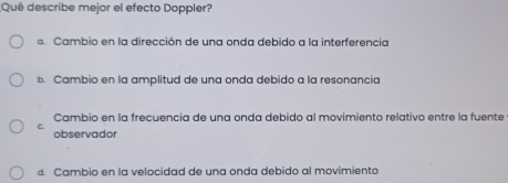 ¿Qué describe mejor el efecto Doppler?
s. Cambio en la dirección de una onda debido a la interferencia
b. Cambio en la amplitud de una onda debido a la resonancia
Cambio en la frecuencia de una onda debido al movimiento relativo entre la fuente
c. observador
d. Cambio en la velocidad de una onda debido al movimiento