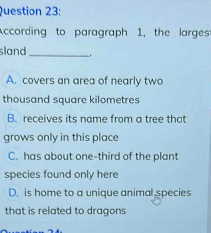 According to paragraph 1, the larges
sland_
.
A. covers an area of nearly two
thousand square kilometres
B. receives its name from a tree that
grows only in this place
C. has about one-third of the plant
species found only here
D. is home to a unique animal species
that is related to dragons