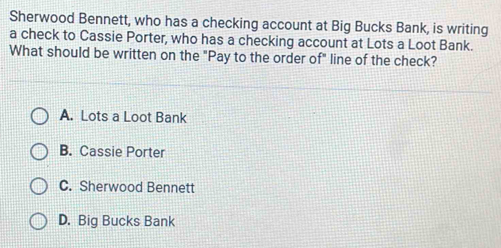 Sherwood Bennett, who has a checking account at Big Bucks Bank, is writing
a check to Cassie Porter, who has a checking account at Lots a Loot Bank.
What should be written on the "Pay to the order of" line of the check?
A. Lots a Loot Bank
B. Cassie Porter
C. Sherwood Bennett
D. Big Bucks Bank