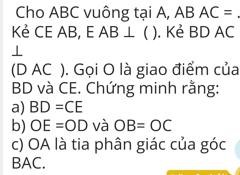 Cho ABC vuông tại A, A B AC =
_ 
Kẻ CE AB, E. AD ⊥ ). Kẻ BD AC
_  
⊥ 
(D AC ). Gọi O là giao điểm của
BD và CE. Chứng minh rằng: 
a) BD=CE
b) OE=OD và OB=OC
c) OA là tia phân giác của góc
BAC.