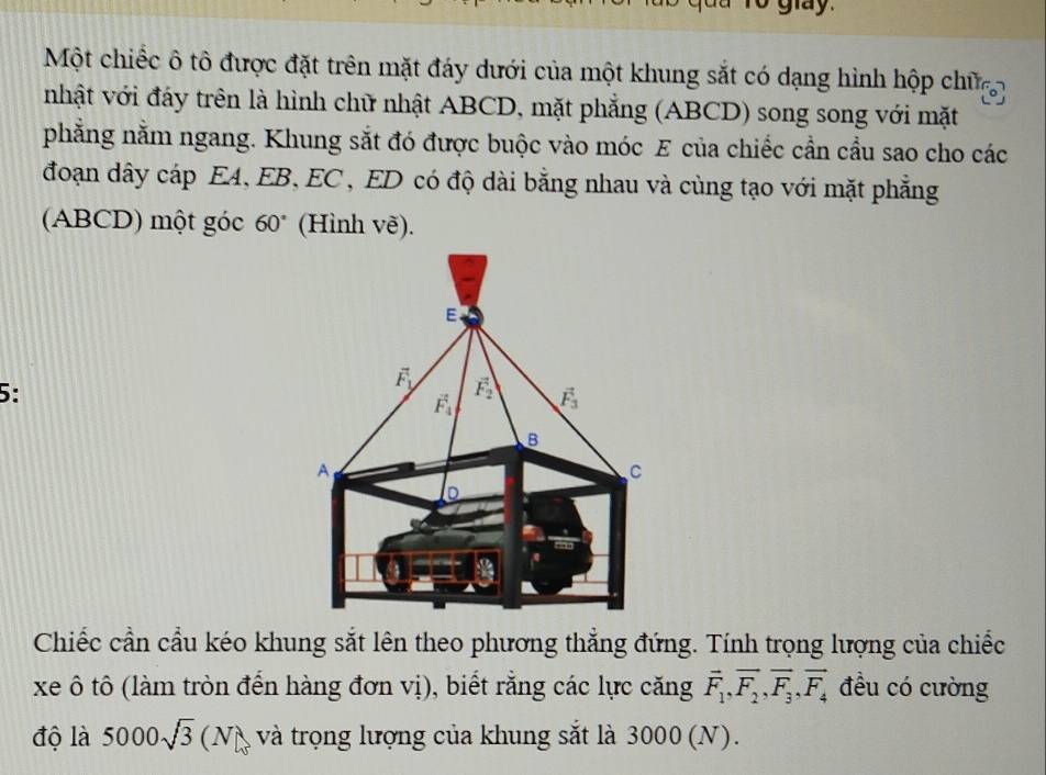 giay 
Một chiếc ô tô được đặt trên mặt đáy dưới của một khung sắt có dạng hình hộp chữ 
nhật với đáy trên là hình chữ nhật ABCD, mặt phẳng (ABCD) song song với mặt 
phẳng nằm ngang. Khung sắt đó được buộc vào móc E của chiếc cần cầu sao cho các 
đoạn dây cáp EA, EB, EC , ED có độ dài bằng nhau và cùng tạo với mặt phẳng 
(ABCD) một góc 60° (Hình vẽ). 
E 
5:
vector F_1/ vector F_2 vector F_3
vector F_4
B 
A 
C 
D 
Chiếc cần cầu kéo khung sắt lên theo phương thẳng đứng. Tính trọng lượng của chiếc 
xe ô tô (làm tròn đến hàng đơn vị), biết rằng các lực căng vector F_1, vector F_2, vector F_3, vector F_4 đều có cường 
độ là 5000sqrt(3)(N và trọng lượng của khung sắt là 3000 (N).