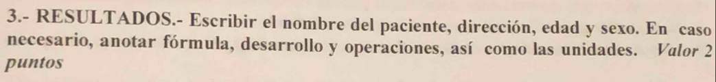 3.- RESULTADOS.- Escribir el nombre del paciente, dirección, edad y sexo. En caso 
necesario, anotar fórmula, desarrollo y operaciones, así como las unidades. Valor 2 
puntos