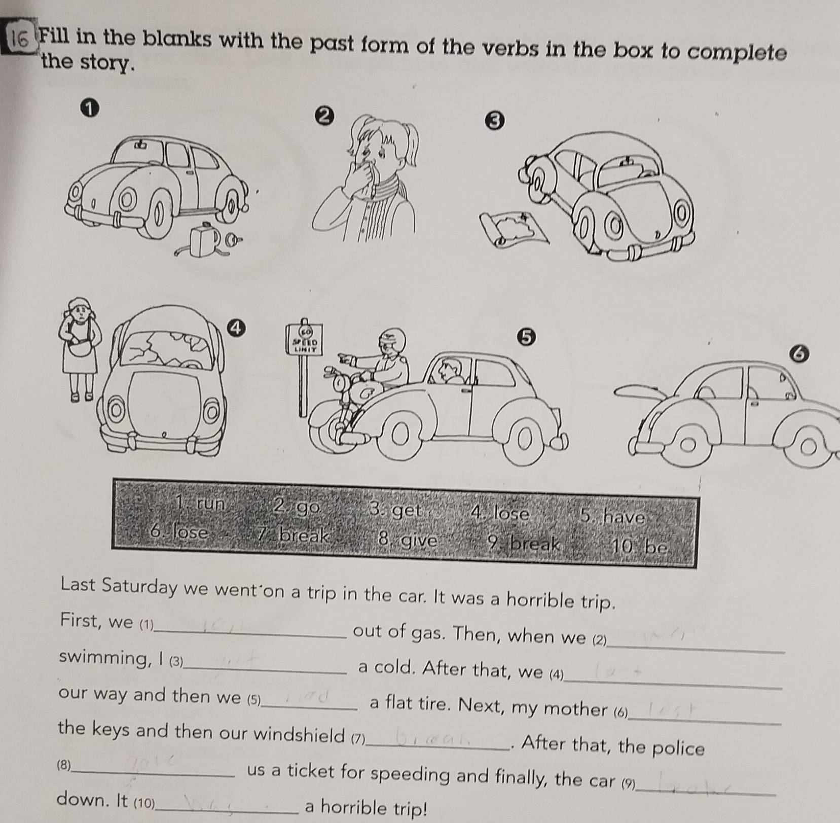 Fill in the blanks with the past form of the verbs in the box to complete 
the story. 
1 
5 
6 
。 
1 run 2 go 3 get 4. lose 5. have 
6. lose 7 break 8. give 9. break 10 be 
Last Saturday we went'on a trip in the car. It was a horrible trip. 
First, we (1)._ out of gas. Then, when we (2) 
_ 
_ 
swimming, I (3)_ a cold. After that, we (4) 
_ 
our way and then we (5)_ a flat tire. Next, my mother (6) 
the keys and then our windshield (7)_ . After that, the police 
(8)_ 
us a ticket for speeding and finally, the car (9) 
_ 
down. It (10)_ a horrible trip!