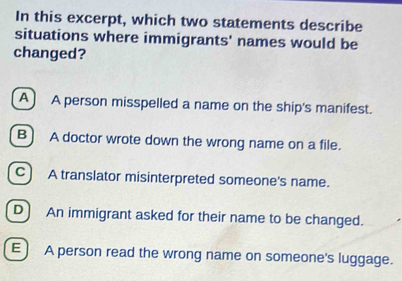 In this excerpt, which two statements describe
situations where immigrants' names would be
changed?
A) A person misspelled a name on the ship's manifest.
B) A doctor wrote down the wrong name on a file.
C ) A translator misinterpreted someone's name.
D) An immigrant asked for their name to be changed.
E A person read the wrong name on someone's luggage.