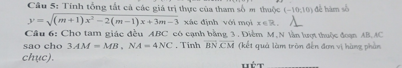 Tính tổng tất cả các giá trị thực của tham số m thuộc (-10;10) để hàm số
y=sqrt((m+1)x^2-2(m-1)x+3m-3) xác định với mọi x∈ R. 
Câu 6: Cho tam giác đều ABC có cạnh bằng 3. Điểm M,N lần lượt thuộc đoạn AB, AC
sao cho 3AM=MB, NA=4NC. Tính vector BN· vector CM (kết quả làm tròn đến đơn vị hàng phần 
chục). 
Hét