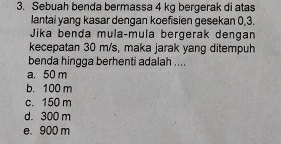 Sebuah benda bermassa 4 kg bergerak di atas
lantai yang kasar dengan koefisien gesekan 0, 3.
Jika benda mula-mula bergerak dengan
kecepatan 30 m/s, maka jarak yang ditempuh
benda hingga berhenti adalah ....
a. 50 m
b. 100 m
c. 150 m
d. 300 m
e. 900 m