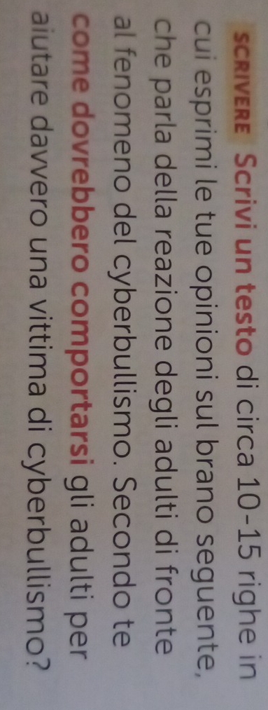 scrivere Scrivi un testo di circa 10-15 righe in 
cui esprimi le tue opinioni sul brano seguente, 
che parla della reazione degli adulti di fronte 
al fenomeno del cyberbullismo. Secondo te 
come dovrebbero comportarsi gli adulti per 
aiutare davvero una vittima di cyberbullismo?