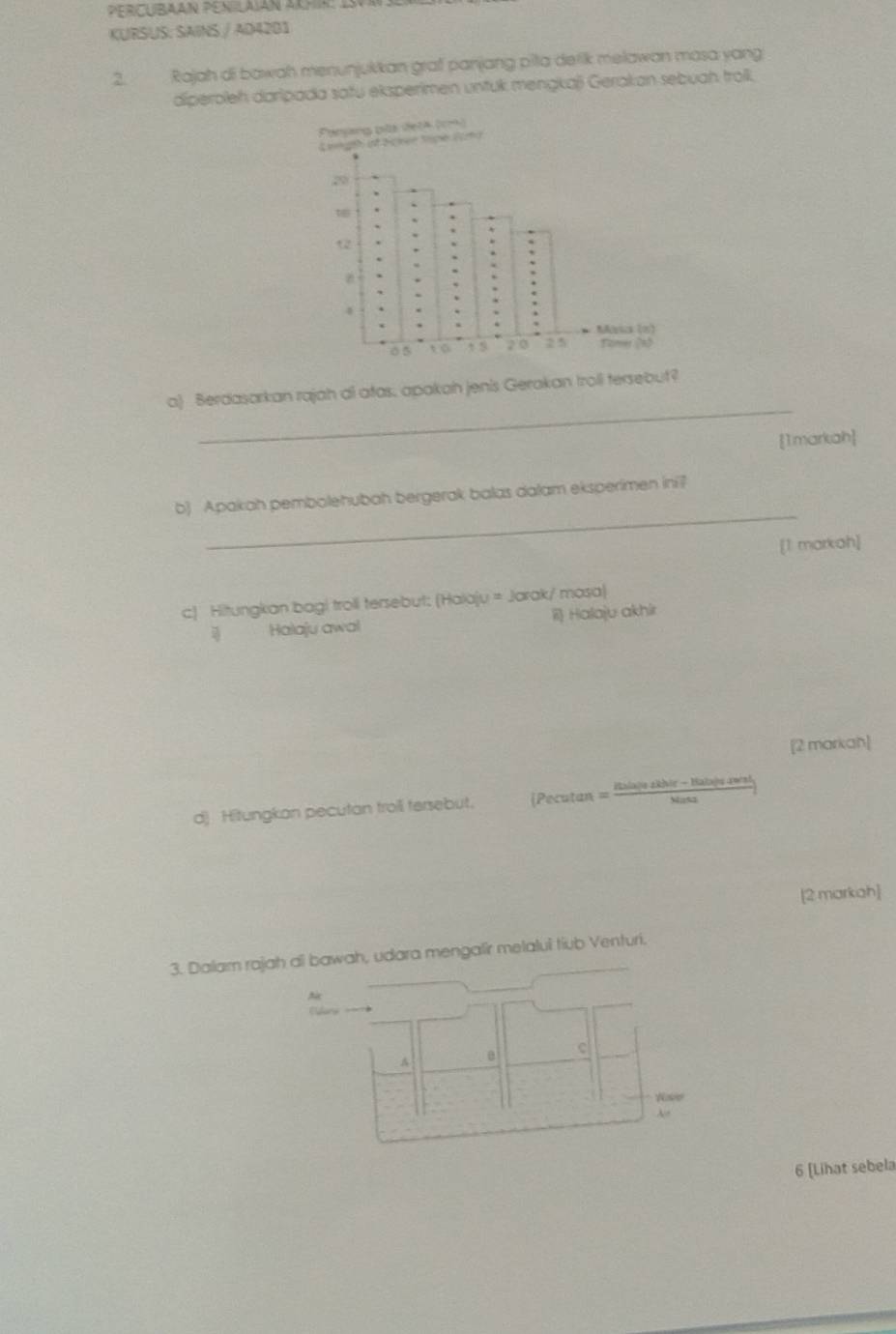 PERCUBAAN PENILAïáN ARHR: 1S0
KURSUS: SAINS / AD4201
2. Rajah di bawah menunjukkan graf panjang pita derik melawan masa yang
diperoleh darlpada safu eksperimen untuk mengkaji Gerakan sebuah trolk.
_
a) Berdasarkan rajah al atas, apakah jenis Gerakan troll tersebut?
[1markah]
_
b) Apakah pembolehubah bergerak balas dalam eksperimen ini?
[1 markah]
c) Hitungkan bagi troll tersebut: (Haiaju = Jarak/ masa)
Halaju awal ii Halaju akhir
[2 markah]
d) Hitungkan pecutan troii tersebut. [Pocutan : Balajezkhie - Halaju awend
[2 markah]
3. Dalam rajah ai bawah, udara mengalir metalul tiub Venturi.
A
c
A
Nse
6 [Lihat sebela
