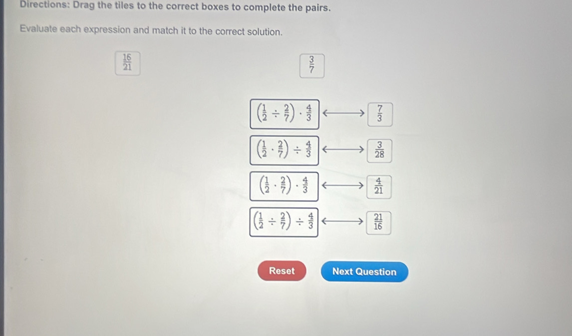 Directions: Drag the tiles to the correct boxes to complete the pairs.
Evaluate each expression and match it to the correct solution.
 16/21 
 3/7 
( 1/2 /  2/7 )·  4/3 
 7/3 
( 1/2 ·  2/7 )/  4/3 
 3/28 
( 1/2 ·  2/7 )·  4/3 
 4/21 
( 1/2 /  2/7 )/  4/3 
 21/16 
Reset Next Question