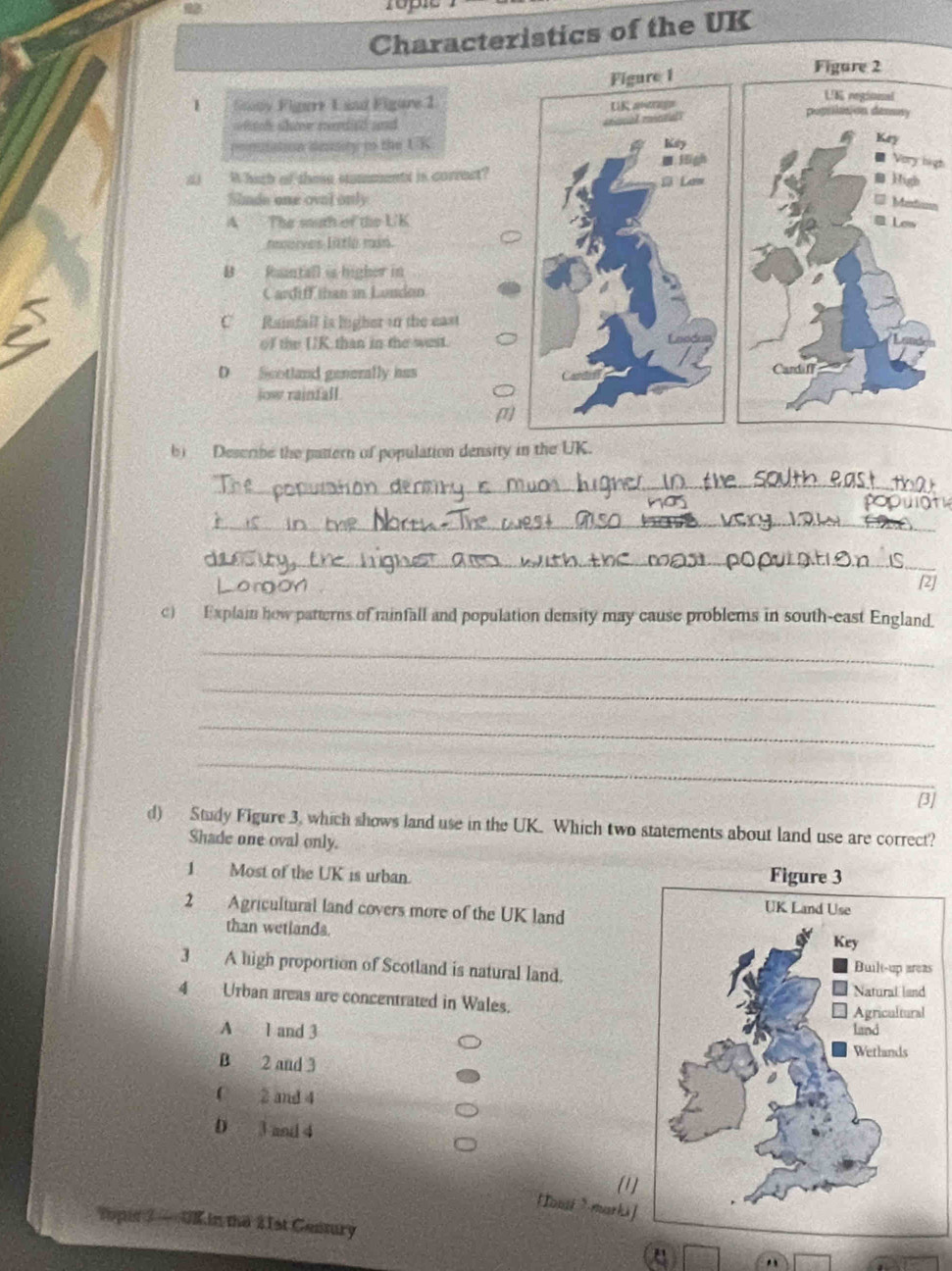 Characteristics of the UK
Figure 2
UK regioinal
1 Suany Figare Land Figure 1 pogrilasion dessay
atcl shoe meied and
ntation demty to the U K Key
■ Vory high
d) W hach of these stammentt is correct?
High
Sinde one oval only
Metinn
A The south of the UK Lew
roorves littlo msó.
B Ruantall is higher in
2
Cardiff than in Lundon
C Rainfall is ligher in the east
of the UK than in the west.
D Scotland generally husCardaf
jow rainfall.
b) Describe the pattern of population density in the UK.
_
_
_
[2]
c) Explain how patterns of rainfall and population density may cause problems in south-east England.
_
_
_
_
[3]
d) Study Figure 3, which shows land use in the UK. Which two statements about land use are correct?
Shade one oval only.
1 Most of the UK is urban. 
2 Agricultural land covers more of the UK land
than wetlands. 
3 A high proportion of Scotland is natural land.s
4 Urban areas are concentrated in Wales.
A 1 and 3
B 2 and 3
C 2 and 4
D 3 and 4
(1
[Tousi ? marki]
topir 3 — UK in the 21st Century