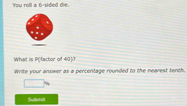 You roll a 6 -sided die. 
What is P (factor of 40)? 
Write your answer as a percentage rounded to the nearest tenth.
□ %
Submit