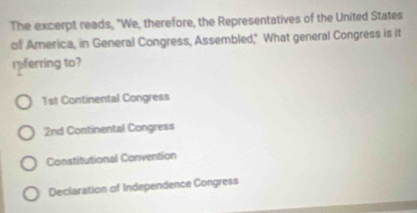 The excerpt reads, "We, therefore, the Representatives of the United States
of America, in General Congress, Assembled," What general Congress is it
rferring to?
1st Continental Congress
2nd Continental Congress
Constitutional Convention
Declaration of Independence Congress