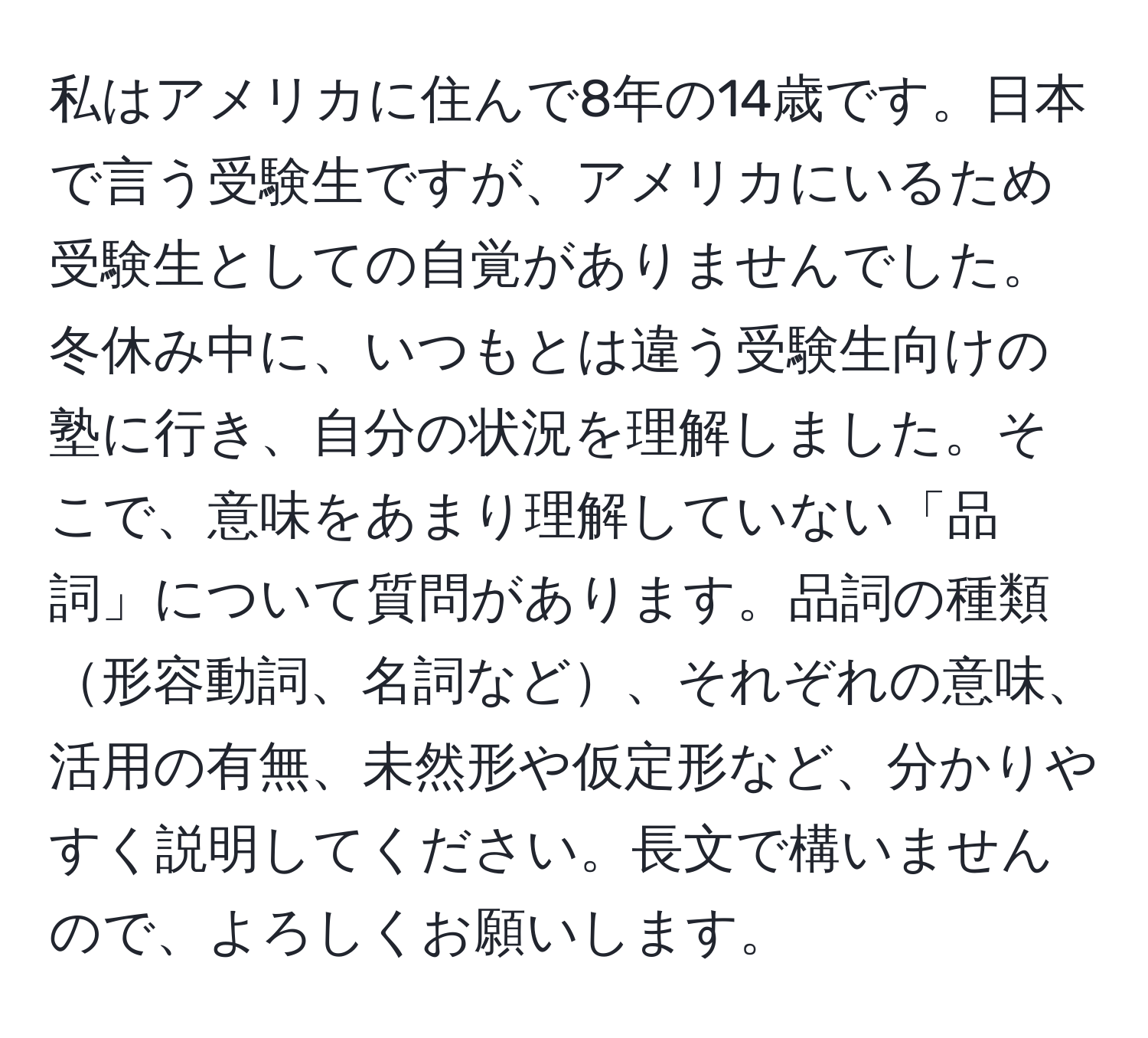 私はアメリカに住んで8年の14歳です。日本で言う受験生ですが、アメリカにいるため受験生としての自覚がありませんでした。冬休み中に、いつもとは違う受験生向けの塾に行き、自分の状況を理解しました。そこで、意味をあまり理解していない「品詞」について質問があります。品詞の種類形容動詞、名詞など、それぞれの意味、活用の有無、未然形や仮定形など、分かりやすく説明してください。長文で構いませんので、よろしくお願いします。