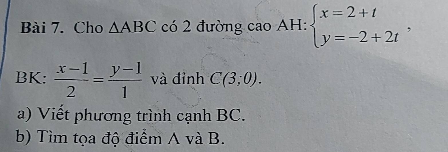 Cho △ ABC có 2 đường cao AH: beginarrayl x=2+t y=-2+2tendarray. , 
BK:  (x-1)/2 = (y-1)/1  và đỉnh C(3;0). 
a) Viết phương trình cạnh BC. 
b) Tìm tọa độ điểm A và B.