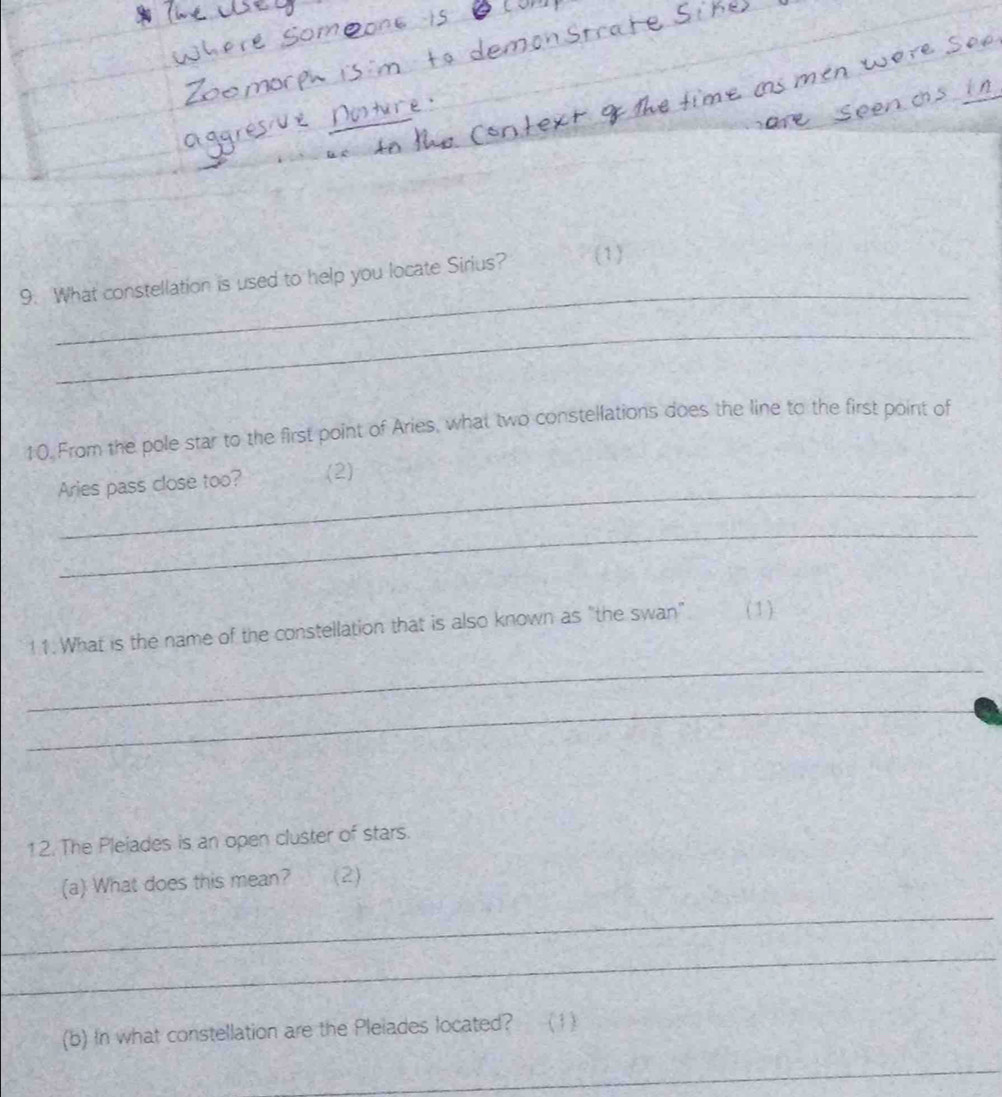 What constellation is used to help you locate Sirius? (1) 
_ 
10. From the pole star to the first point of Aries, what two constellations does the line to the first point of 
_ 
Aries pass close too? (2) 
_ 
_ 
11. What is the name of the constellation that is also known as "the swan" ( 1 ) 
_ 
12. The Pleiades is an open cluster of stars. 
(a) What does this mean? (2) 
_ 
_ 
(b) In what constellation are the Pleiades located? ( 1) 
_