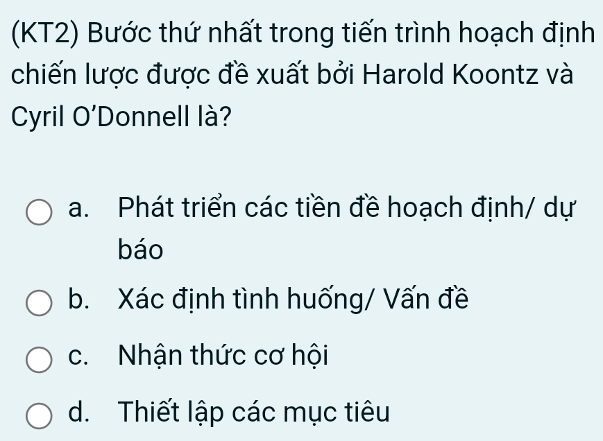 (KT2) Bước thứ nhất trong tiến trình hoạch định
chiến lược được đề xuất bởi Harold Koontz và
Cyril O'Donnell là?
a. Phát triển các tiền đề hoạch định/ dự
báo
b. Xác định tình huống/ Vấn đề
c. Nhận thức cơ hội
d. Thiết lập các mục tiêu